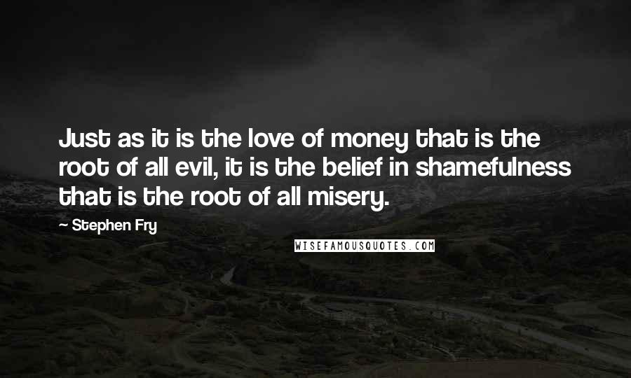 Stephen Fry Quotes: Just as it is the love of money that is the root of all evil, it is the belief in shamefulness that is the root of all misery.