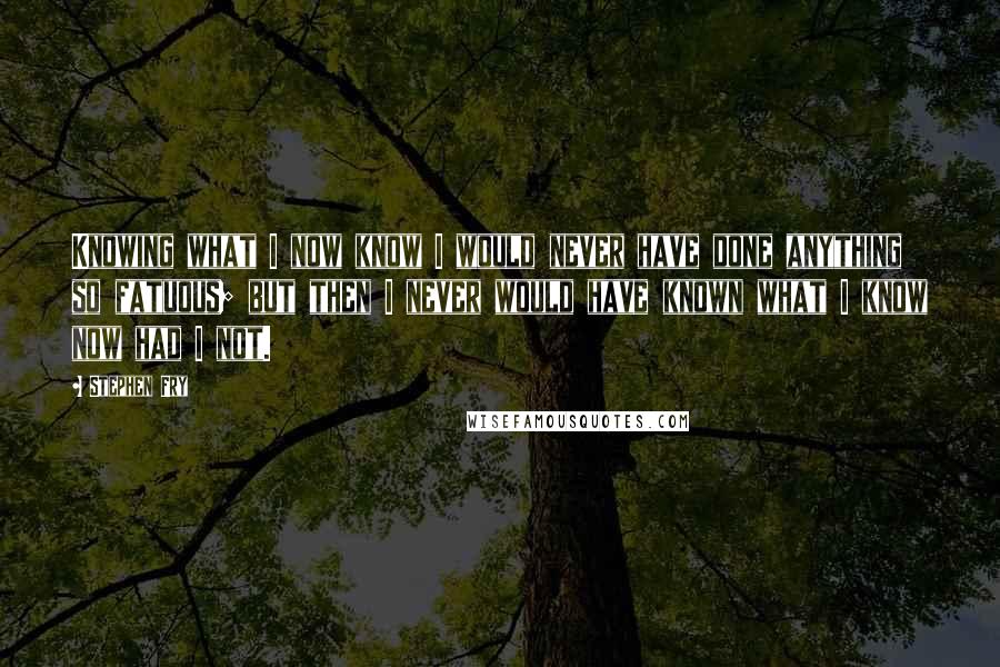 Stephen Fry Quotes: Knowing what I now know I would never have done anything so fatuous; but then I never would have known what I know now had I not.