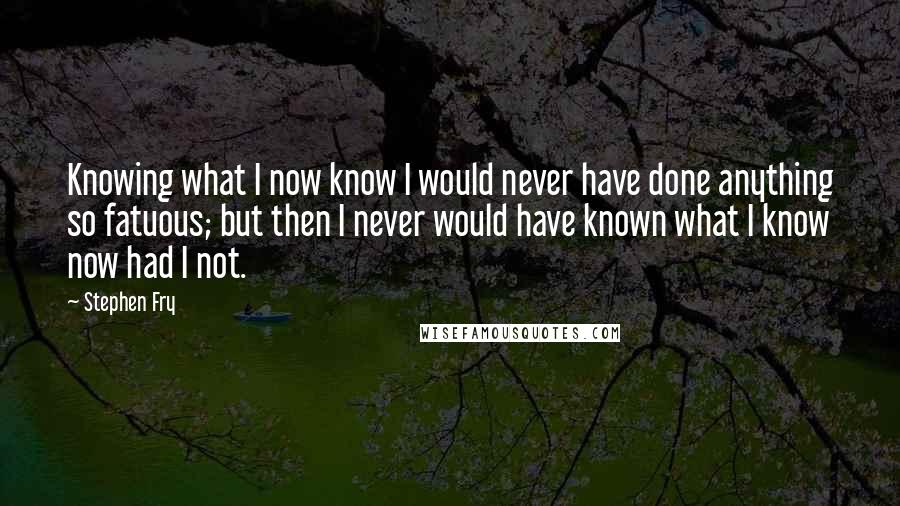 Stephen Fry Quotes: Knowing what I now know I would never have done anything so fatuous; but then I never would have known what I know now had I not.