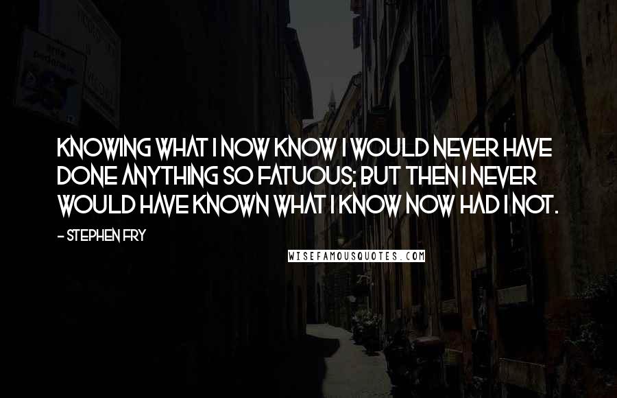 Stephen Fry Quotes: Knowing what I now know I would never have done anything so fatuous; but then I never would have known what I know now had I not.