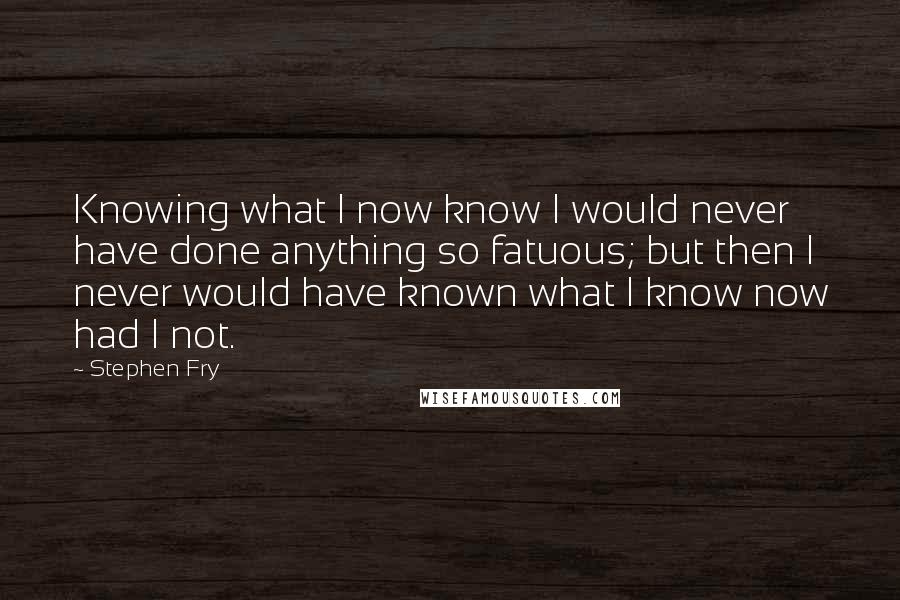 Stephen Fry Quotes: Knowing what I now know I would never have done anything so fatuous; but then I never would have known what I know now had I not.