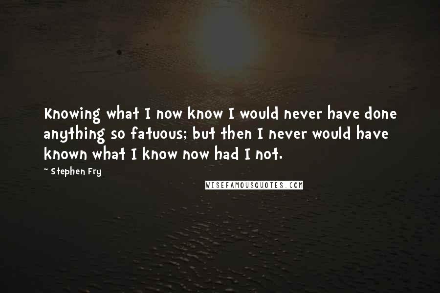 Stephen Fry Quotes: Knowing what I now know I would never have done anything so fatuous; but then I never would have known what I know now had I not.