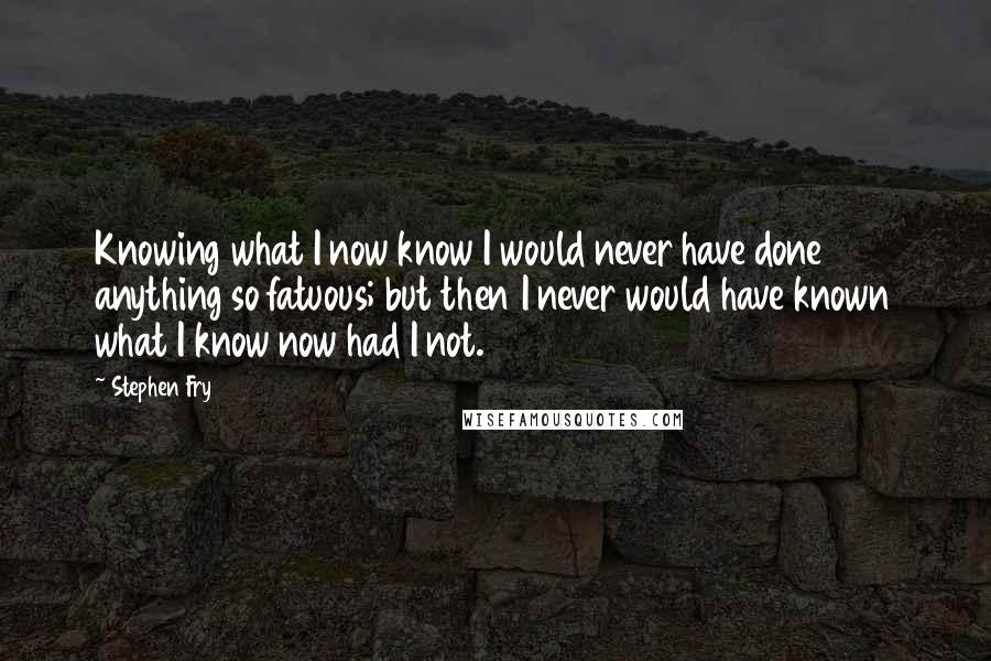 Stephen Fry Quotes: Knowing what I now know I would never have done anything so fatuous; but then I never would have known what I know now had I not.