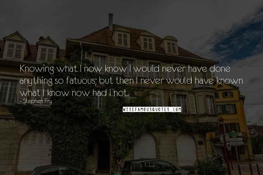 Stephen Fry Quotes: Knowing what I now know I would never have done anything so fatuous; but then I never would have known what I know now had I not.