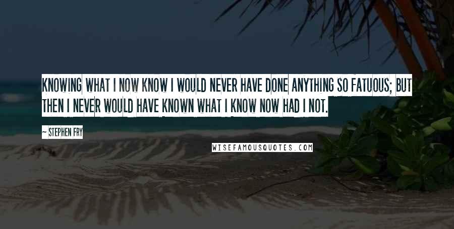 Stephen Fry Quotes: Knowing what I now know I would never have done anything so fatuous; but then I never would have known what I know now had I not.