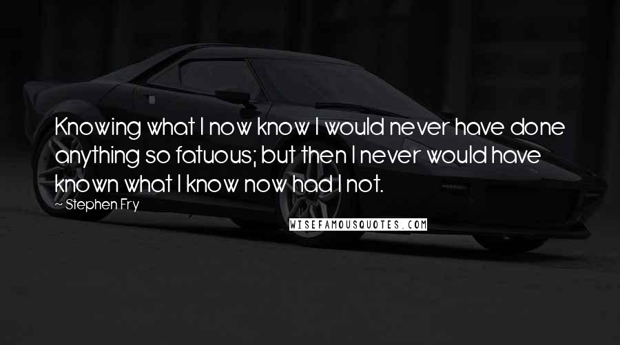 Stephen Fry Quotes: Knowing what I now know I would never have done anything so fatuous; but then I never would have known what I know now had I not.