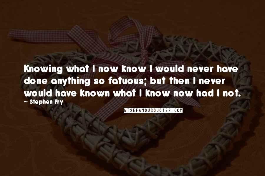 Stephen Fry Quotes: Knowing what I now know I would never have done anything so fatuous; but then I never would have known what I know now had I not.