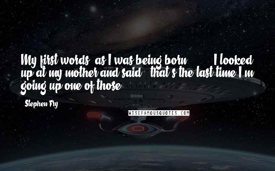 Stephen Fry Quotes: My first words, as I was being born [ ... ] I looked up at my mother and said, 'that's the last time I'm going up one of those.