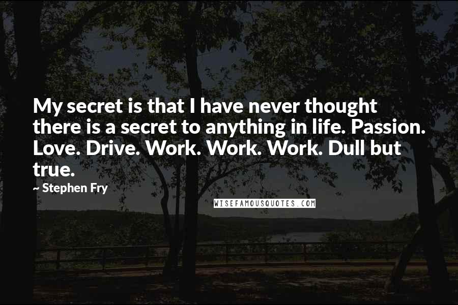 Stephen Fry Quotes: My secret is that I have never thought there is a secret to anything in life. Passion. Love. Drive. Work. Work. Work. Dull but true.