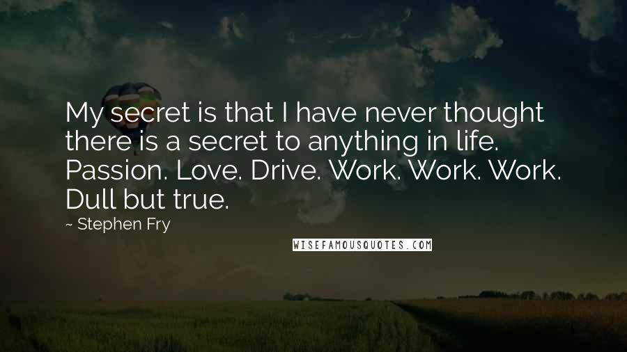 Stephen Fry Quotes: My secret is that I have never thought there is a secret to anything in life. Passion. Love. Drive. Work. Work. Work. Dull but true.