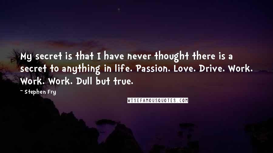 Stephen Fry Quotes: My secret is that I have never thought there is a secret to anything in life. Passion. Love. Drive. Work. Work. Work. Dull but true.