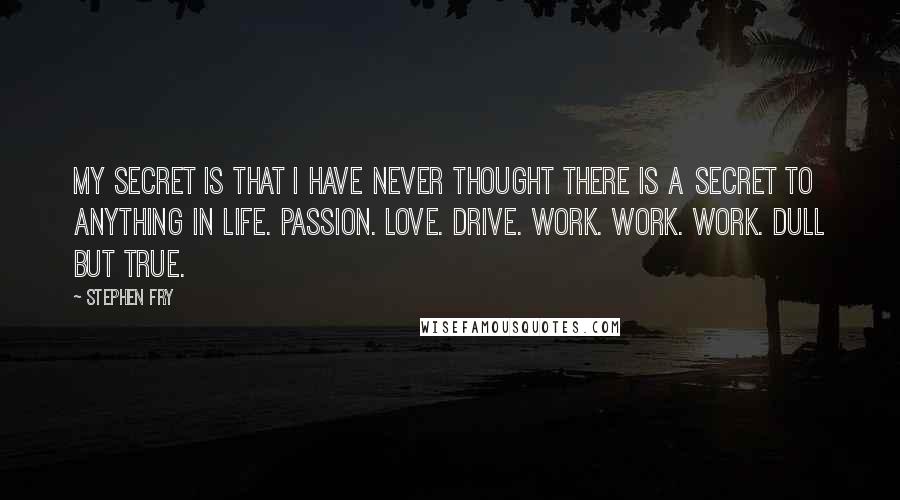 Stephen Fry Quotes: My secret is that I have never thought there is a secret to anything in life. Passion. Love. Drive. Work. Work. Work. Dull but true.
