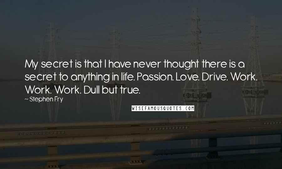 Stephen Fry Quotes: My secret is that I have never thought there is a secret to anything in life. Passion. Love. Drive. Work. Work. Work. Dull but true.