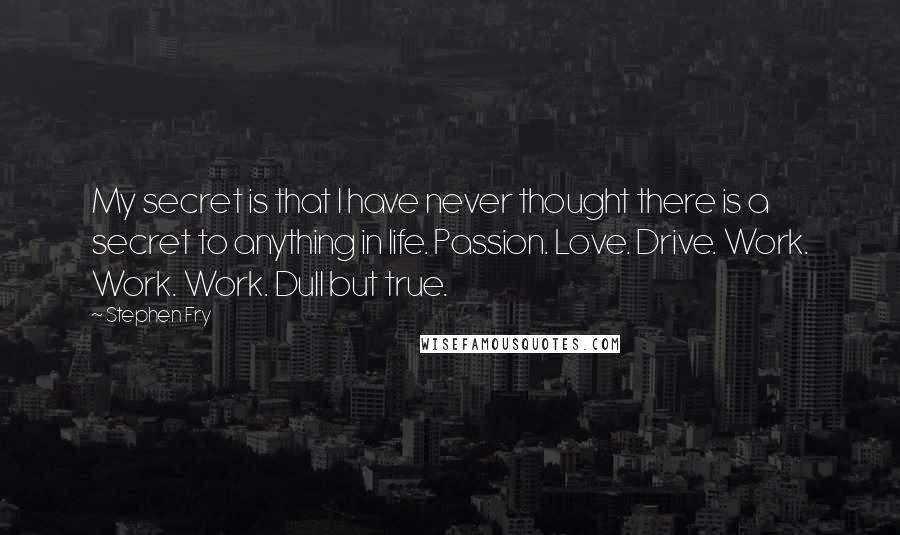 Stephen Fry Quotes: My secret is that I have never thought there is a secret to anything in life. Passion. Love. Drive. Work. Work. Work. Dull but true.