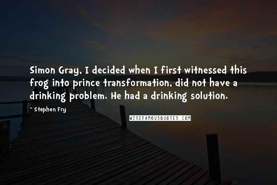 Stephen Fry Quotes: Simon Gray, I decided when I first witnessed this frog into prince transformation, did not have a drinking problem. He had a drinking solution.