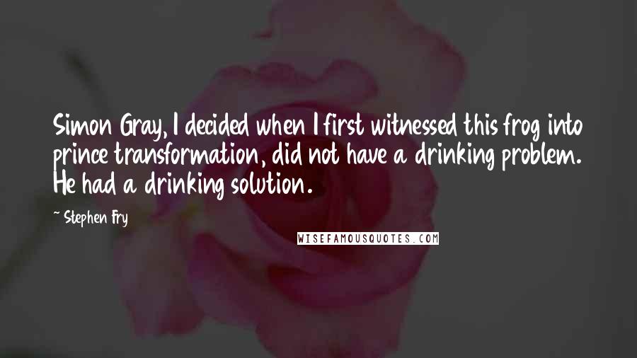 Stephen Fry Quotes: Simon Gray, I decided when I first witnessed this frog into prince transformation, did not have a drinking problem. He had a drinking solution.