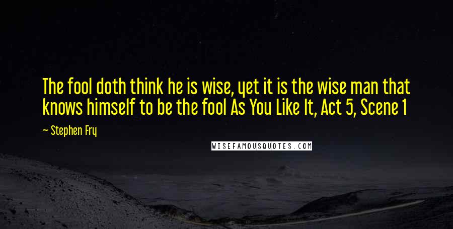 Stephen Fry Quotes: The fool doth think he is wise, yet it is the wise man that knows himself to be the fool As You Like It, Act 5, Scene 1