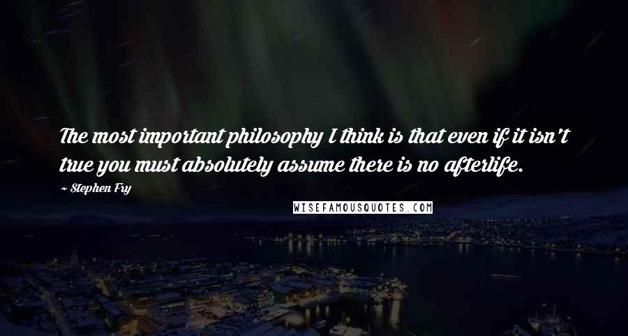 Stephen Fry Quotes: The most important philosophy I think is that even if it isn't true you must absolutely assume there is no afterlife.