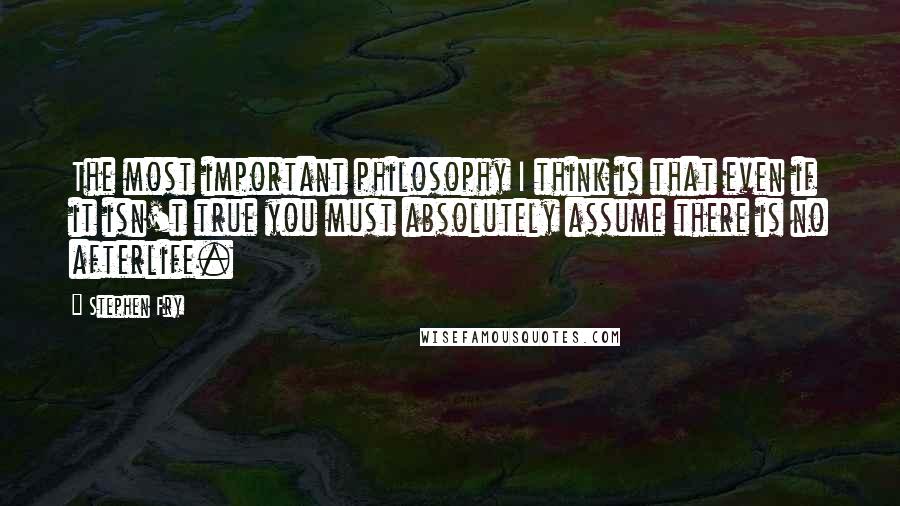 Stephen Fry Quotes: The most important philosophy I think is that even if it isn't true you must absolutely assume there is no afterlife.