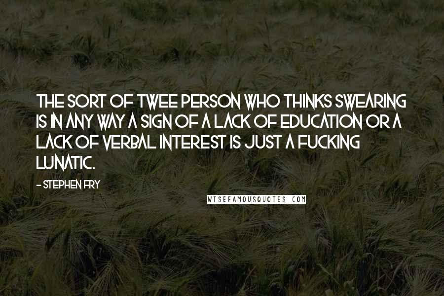 Stephen Fry Quotes: The sort of twee person who thinks swearing is in any way a sign of a lack of education or a lack of verbal interest is just a fucking lunatic.