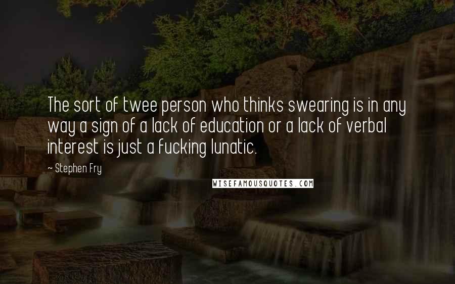 Stephen Fry Quotes: The sort of twee person who thinks swearing is in any way a sign of a lack of education or a lack of verbal interest is just a fucking lunatic.