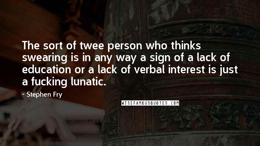 Stephen Fry Quotes: The sort of twee person who thinks swearing is in any way a sign of a lack of education or a lack of verbal interest is just a fucking lunatic.