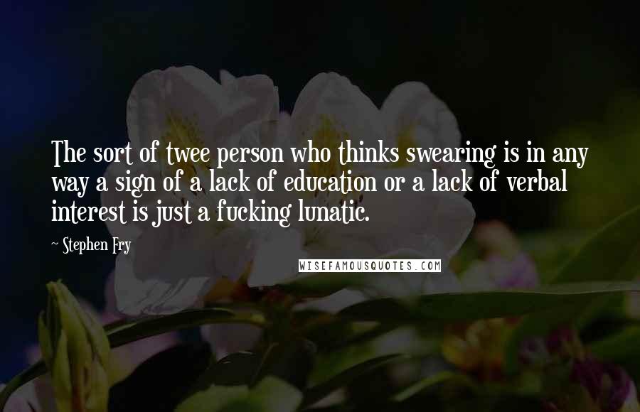 Stephen Fry Quotes: The sort of twee person who thinks swearing is in any way a sign of a lack of education or a lack of verbal interest is just a fucking lunatic.