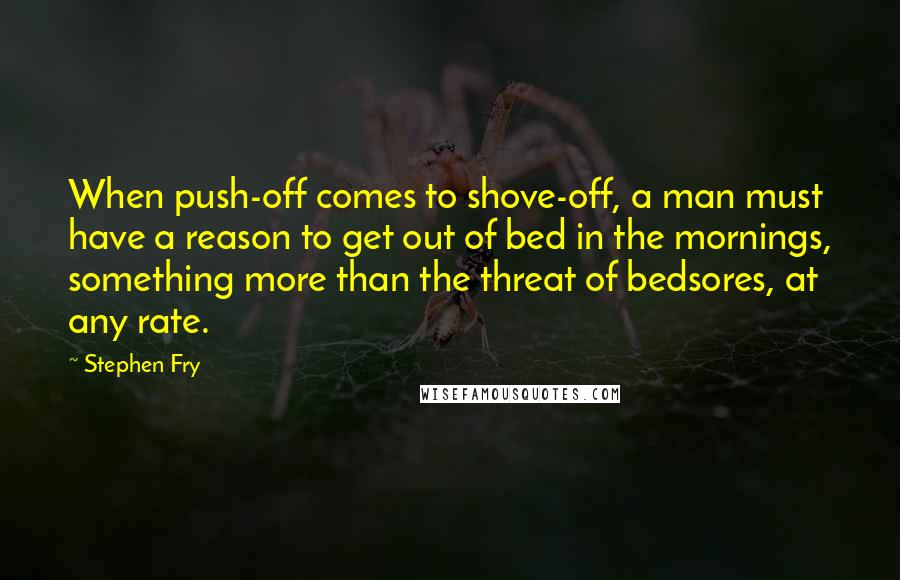 Stephen Fry Quotes: When push-off comes to shove-off, a man must have a reason to get out of bed in the mornings, something more than the threat of bedsores, at any rate.