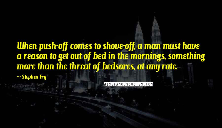 Stephen Fry Quotes: When push-off comes to shove-off, a man must have a reason to get out of bed in the mornings, something more than the threat of bedsores, at any rate.