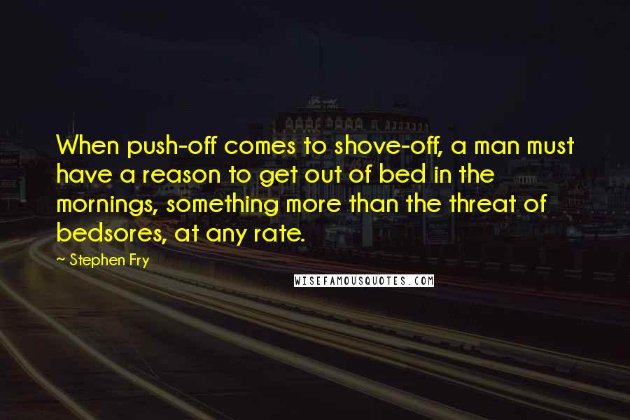 Stephen Fry Quotes: When push-off comes to shove-off, a man must have a reason to get out of bed in the mornings, something more than the threat of bedsores, at any rate.