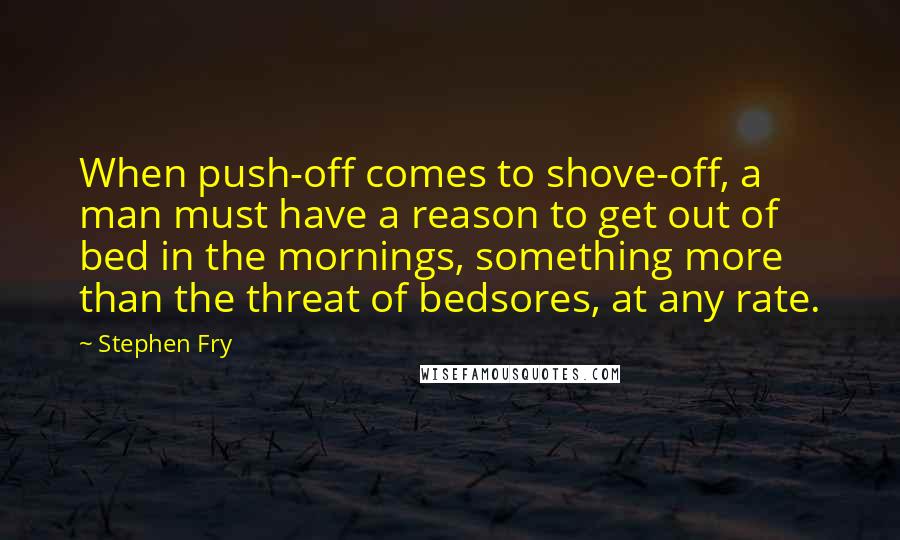 Stephen Fry Quotes: When push-off comes to shove-off, a man must have a reason to get out of bed in the mornings, something more than the threat of bedsores, at any rate.