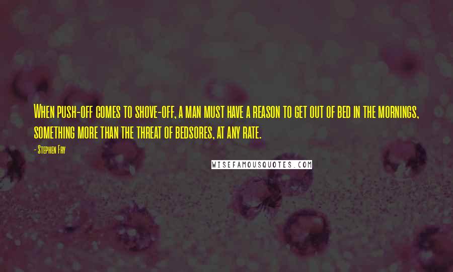 Stephen Fry Quotes: When push-off comes to shove-off, a man must have a reason to get out of bed in the mornings, something more than the threat of bedsores, at any rate.