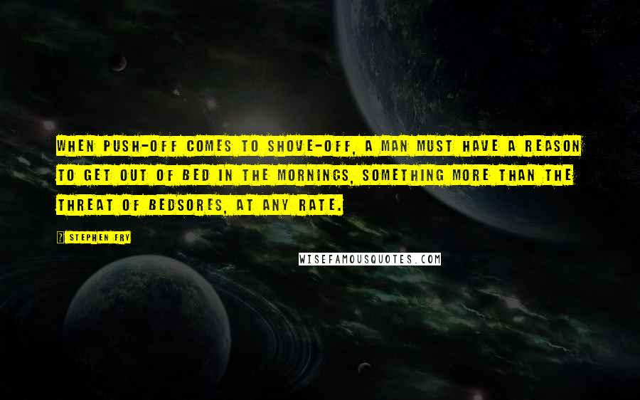 Stephen Fry Quotes: When push-off comes to shove-off, a man must have a reason to get out of bed in the mornings, something more than the threat of bedsores, at any rate.