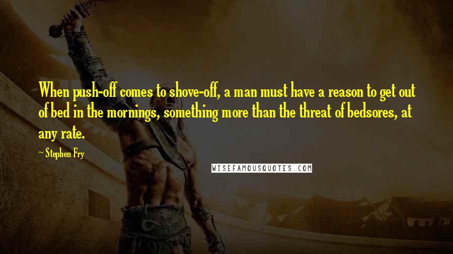 Stephen Fry Quotes: When push-off comes to shove-off, a man must have a reason to get out of bed in the mornings, something more than the threat of bedsores, at any rate.