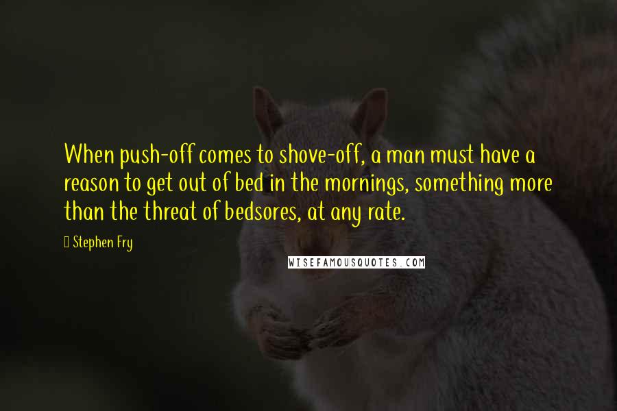 Stephen Fry Quotes: When push-off comes to shove-off, a man must have a reason to get out of bed in the mornings, something more than the threat of bedsores, at any rate.