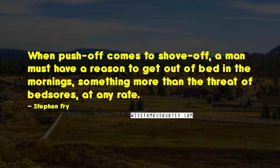 Stephen Fry Quotes: When push-off comes to shove-off, a man must have a reason to get out of bed in the mornings, something more than the threat of bedsores, at any rate.