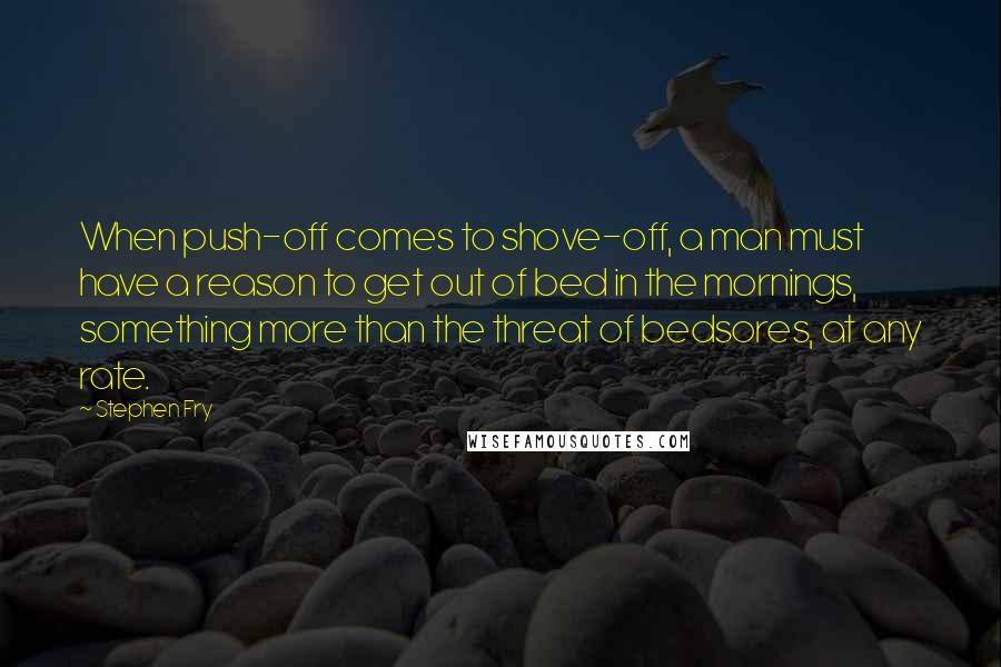 Stephen Fry Quotes: When push-off comes to shove-off, a man must have a reason to get out of bed in the mornings, something more than the threat of bedsores, at any rate.