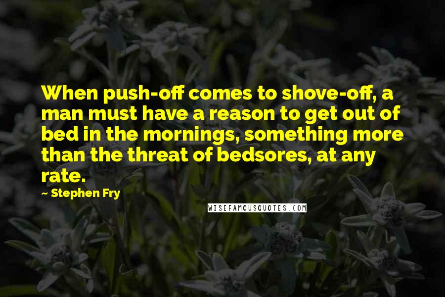 Stephen Fry Quotes: When push-off comes to shove-off, a man must have a reason to get out of bed in the mornings, something more than the threat of bedsores, at any rate.