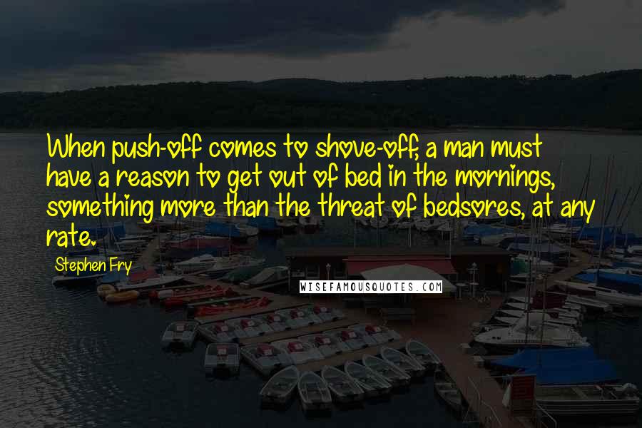 Stephen Fry Quotes: When push-off comes to shove-off, a man must have a reason to get out of bed in the mornings, something more than the threat of bedsores, at any rate.