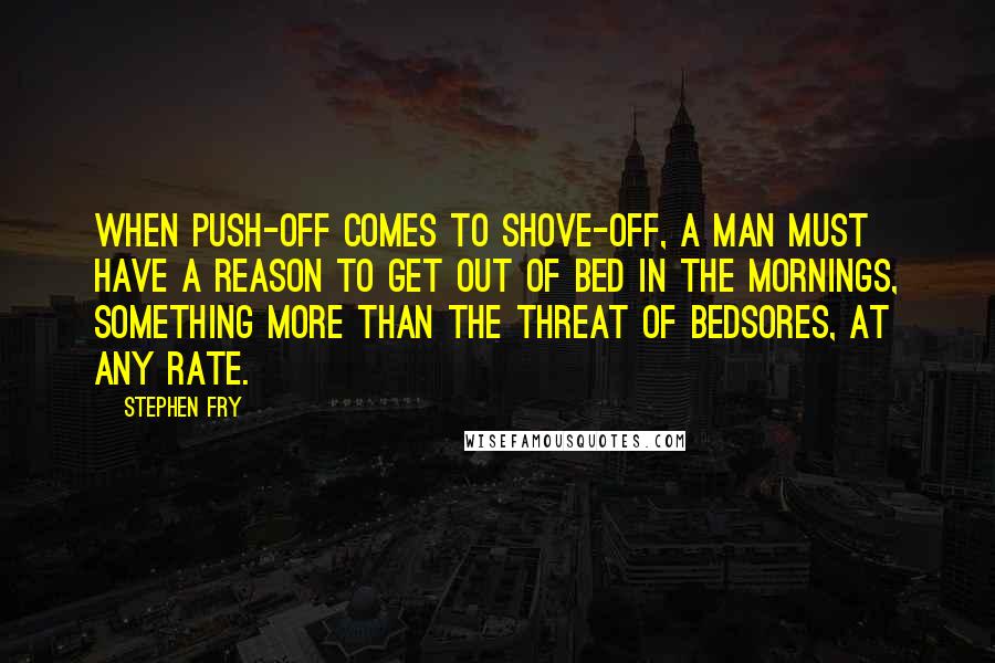 Stephen Fry Quotes: When push-off comes to shove-off, a man must have a reason to get out of bed in the mornings, something more than the threat of bedsores, at any rate.