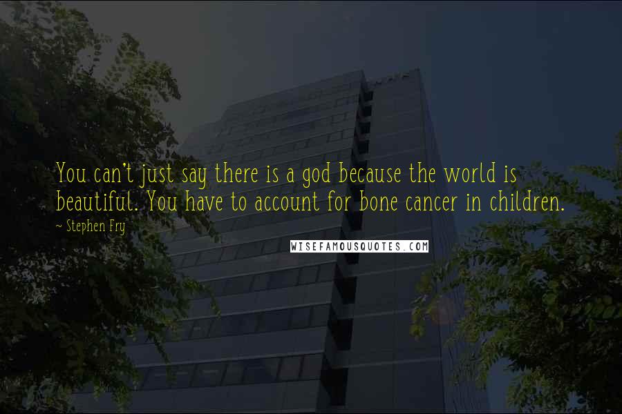 Stephen Fry Quotes: You can't just say there is a god because the world is beautiful. You have to account for bone cancer in children.