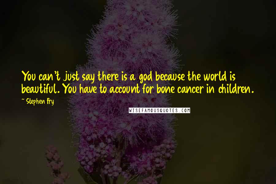 Stephen Fry Quotes: You can't just say there is a god because the world is beautiful. You have to account for bone cancer in children.