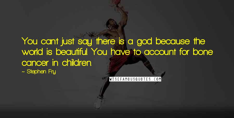 Stephen Fry Quotes: You can't just say there is a god because the world is beautiful. You have to account for bone cancer in children.