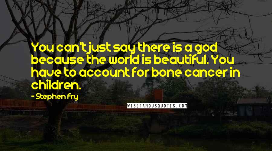 Stephen Fry Quotes: You can't just say there is a god because the world is beautiful. You have to account for bone cancer in children.