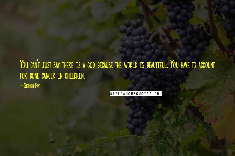 Stephen Fry Quotes: You can't just say there is a god because the world is beautiful. You have to account for bone cancer in children.