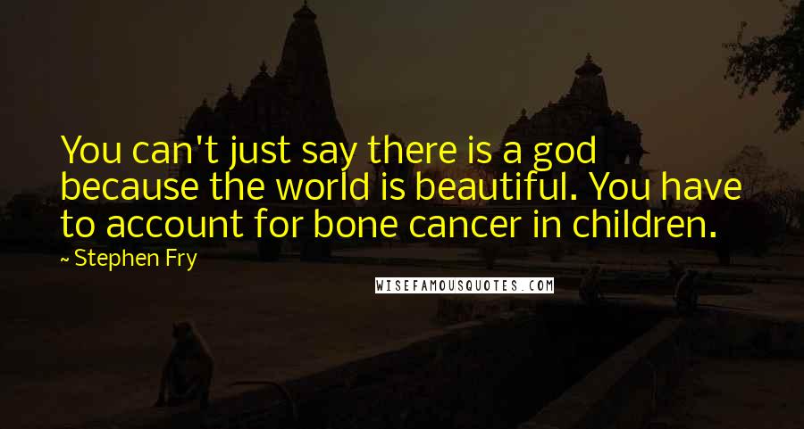 Stephen Fry Quotes: You can't just say there is a god because the world is beautiful. You have to account for bone cancer in children.