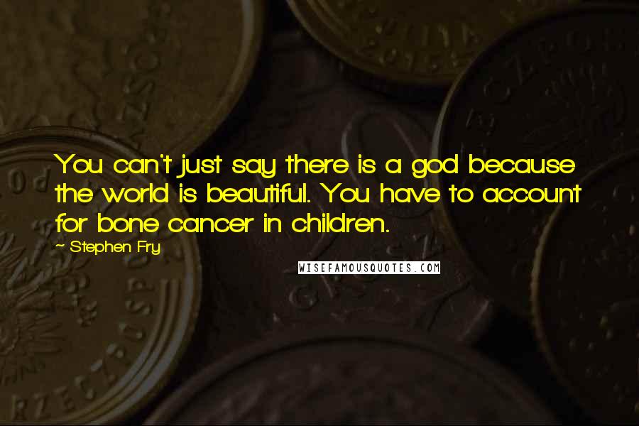 Stephen Fry Quotes: You can't just say there is a god because the world is beautiful. You have to account for bone cancer in children.