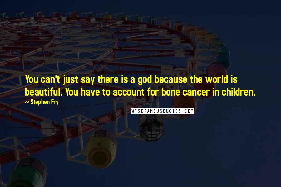 Stephen Fry Quotes: You can't just say there is a god because the world is beautiful. You have to account for bone cancer in children.