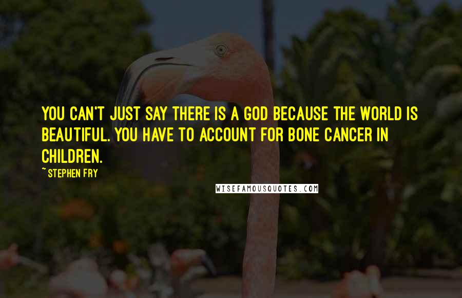 Stephen Fry Quotes: You can't just say there is a god because the world is beautiful. You have to account for bone cancer in children.