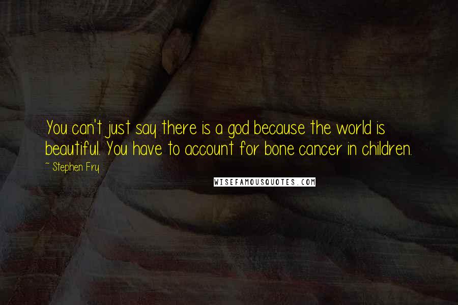 Stephen Fry Quotes: You can't just say there is a god because the world is beautiful. You have to account for bone cancer in children.